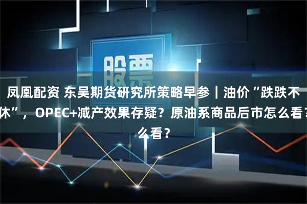 凤凰配资 东吴期货研究所策略早参｜油价“跌跌不休”，OPEC+减产效果存疑？原油系商品后市怎么看？