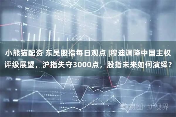 小熊猫配资 东吴股指每日观点 |穆迪调降中国主权评级展望，沪指失守3000点，股指未来如何演绎？