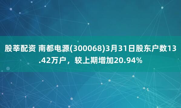 股莘配资 南都电源(300068)3月31日股东户数13.42万户，较上期增加20.94%