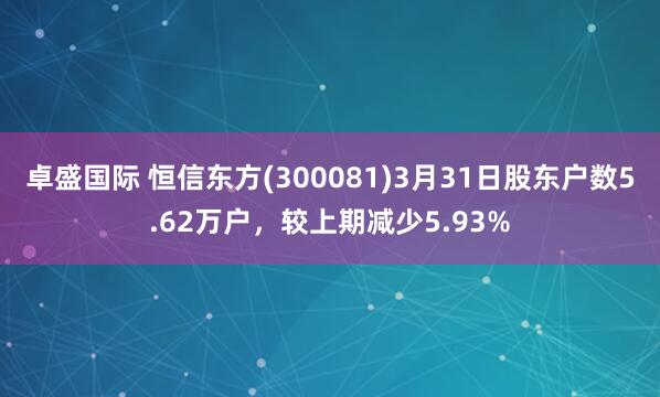 卓盛国际 恒信东方(300081)3月31日股东户数5.62万户，较上期减少5.93%