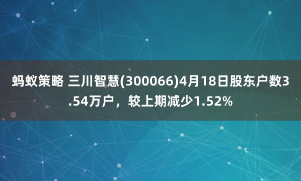 蚂蚁策略 三川智慧(300066)4月18日股东户数3.54万户，较上期减少1.52%