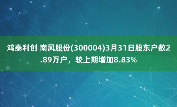 鸿泰利创 南风股份(300004)3月31日股东户数2.89万户，较上期增加8.83%