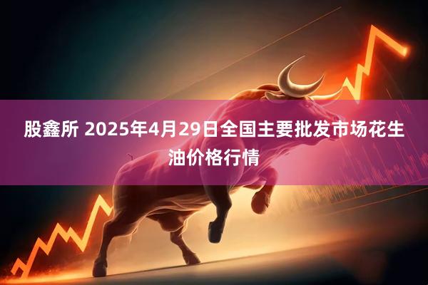 股鑫所 2025年4月29日全国主要批发市场花生油价格行情