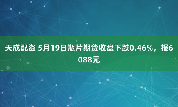 天成配资 5月19日瓶片期货收盘下跌0.46%，报6088元