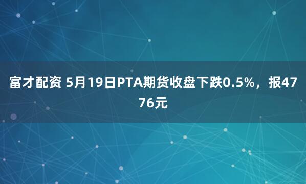 富才配资 5月19日PTA期货收盘下跌0.5%，报4776元