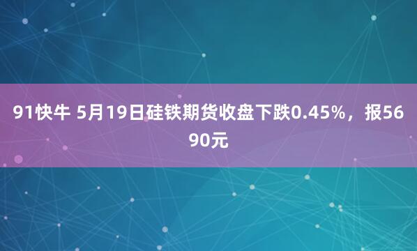 91快牛 5月19日硅铁期货收盘下跌0.45%，报5690元