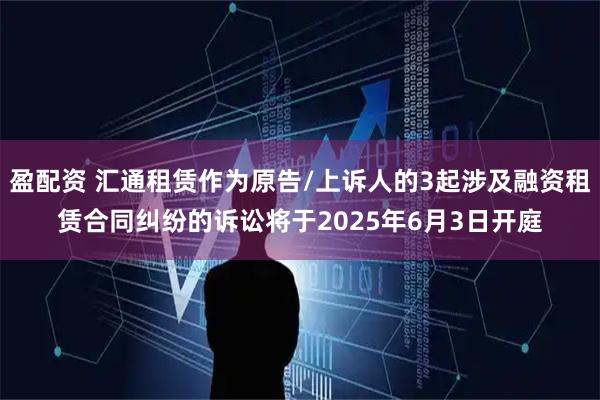 盈配资 汇通租赁作为原告/上诉人的3起涉及融资租赁合同纠纷的诉讼将于2025年6月3日开庭