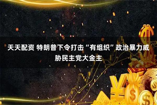 天天配资 特朗普下令打击“有组织”政治暴力　威胁民主党大金主