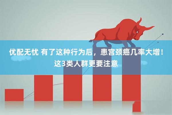 优配无忧 有了这种行为后，患宫颈癌几率大增！这3类人群更要注意