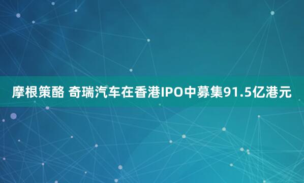 摩根策酪 奇瑞汽车在香港IPO中募集91.5亿港元