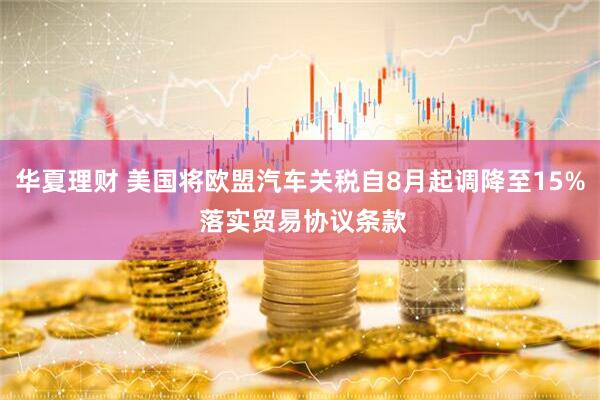 华夏理财 美国将欧盟汽车关税自8月起调降至15% 落实贸易协议条款