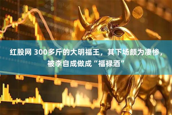 红股网 300多斤的大明福王，其下场颇为凄惨，被李自成做成“福禄酒”