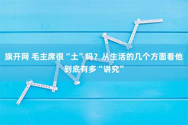 旗开网 毛主席很“土”吗？从生活的几个方面看他到底有多“讲究”