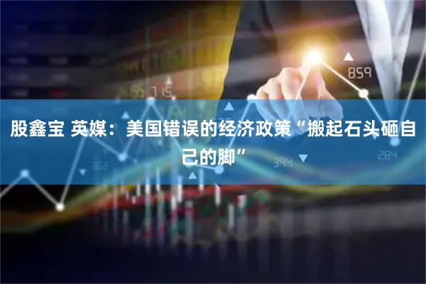 股鑫宝 英媒：美国错误的经济政策“搬起石头砸自己的脚”