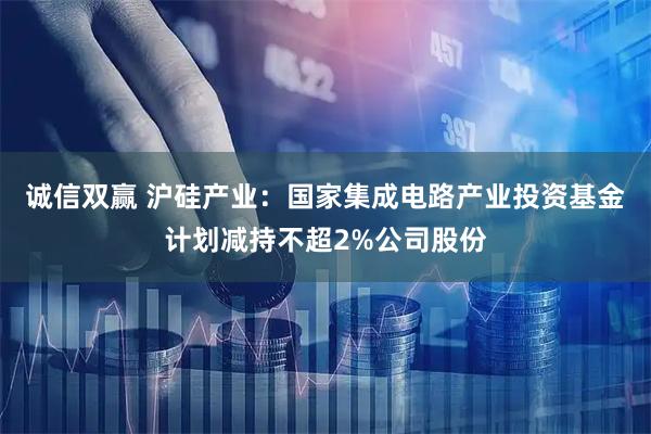 诚信双赢 沪硅产业：国家集成电路产业投资基金计划减持不超2%公司股份