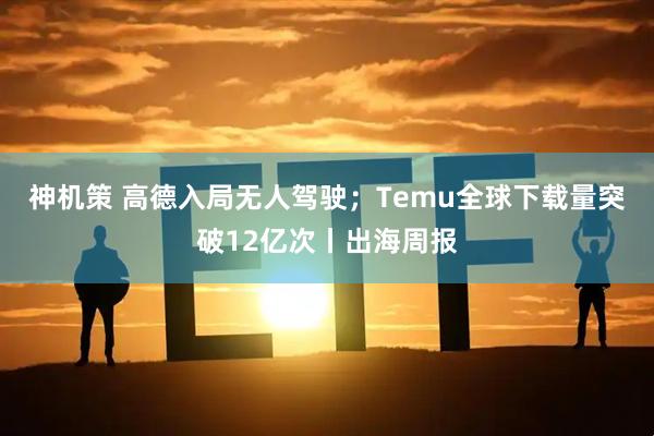神机策 高德入局无人驾驶；Temu全球下载量突破12亿次丨出海周报