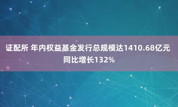 证配所 年内权益基金发行总规模达1410.68亿元 同比增长132%