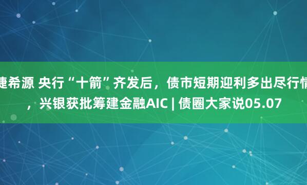 捷希源 央行“十箭”齐发后，债市短期迎利多出尽行情，兴银获批筹建金融AIC | 债圈大家说05.07