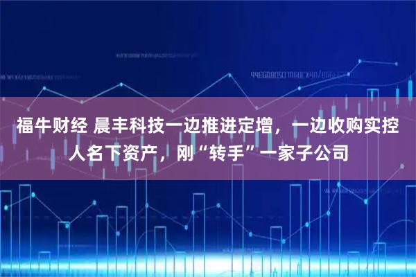 福牛财经 晨丰科技一边推进定增，一边收购实控人名下资产，刚“转手”一家子公司
