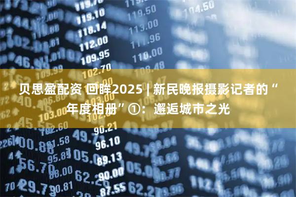贝思盈配资 回眸2025 | 新民晚报摄影记者的“年度相册”①：邂逅城市之光
