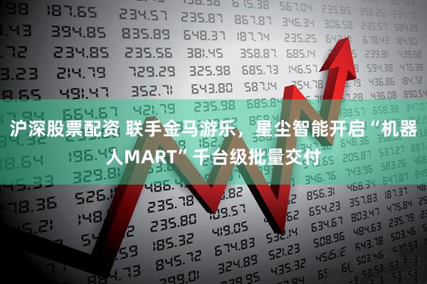 沪深股票配资 联手金马游乐，星尘智能开启“机器人MART”千台级批量交付