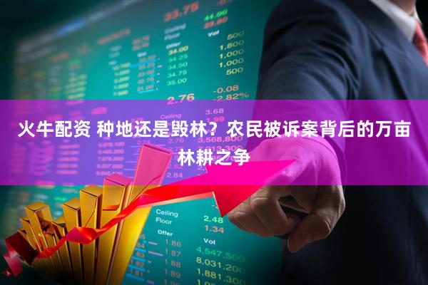 火牛配资 种地还是毁林？农民被诉案背后的万亩林耕之争