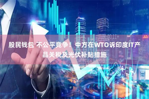股民钱包 不公平竞争！中方在WTO诉印度IT产品关税及光伏补贴措施