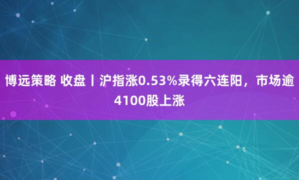 博远策略 收盘丨沪指涨0.53%录得六连阳，市场逾4100股上涨