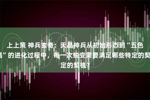 上上策 神兵玄奇：天晶神兵从初始形态到“五色天晶”的进化过程中，每一次蜕变需要满足哪些特定的契机？