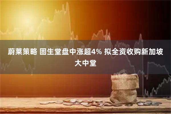蔚莱策略 固生堂盘中涨超4% 拟全资收购新加坡大中堂