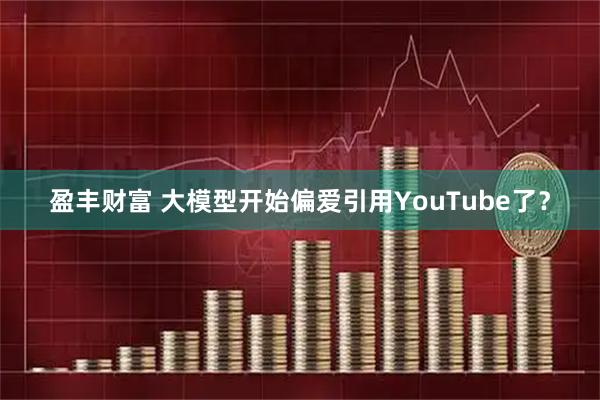 盈丰财富 大模型开始偏爱引用YouTube了？