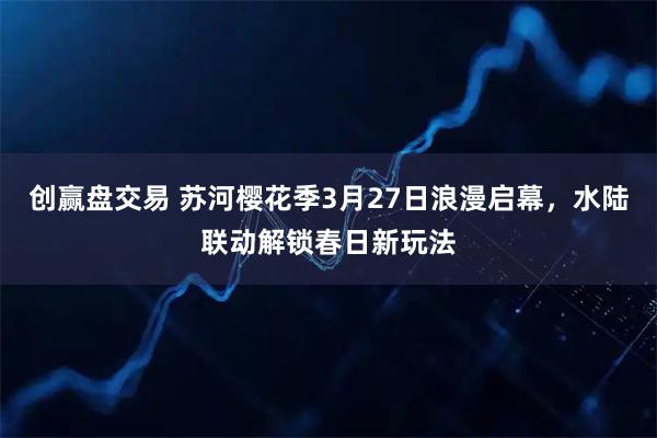 创赢盘交易 苏河樱花季3月27日浪漫启幕，水陆联动解锁春日新玩法