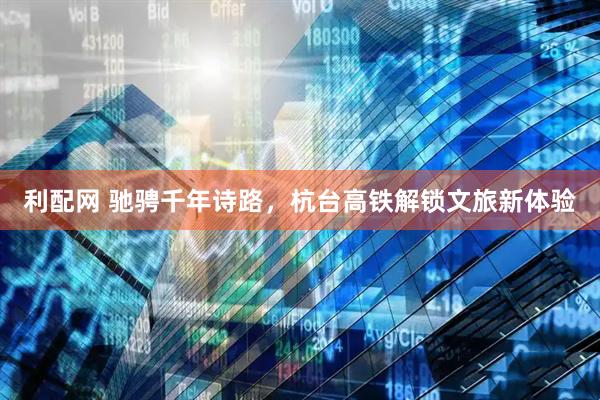 利配网 驰骋千年诗路，杭台高铁解锁文旅新体验