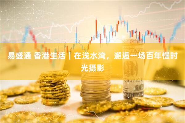 易盛通 香港生活｜在浅水湾，邂逅一场百年慢时光摄影