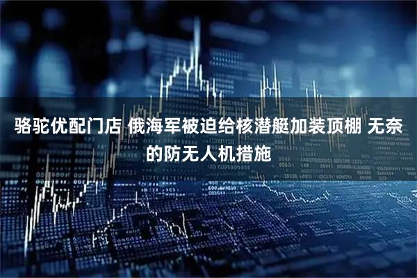 骆驼优配门店 俄海军被迫给核潜艇加装顶棚 无奈的防无人机措施