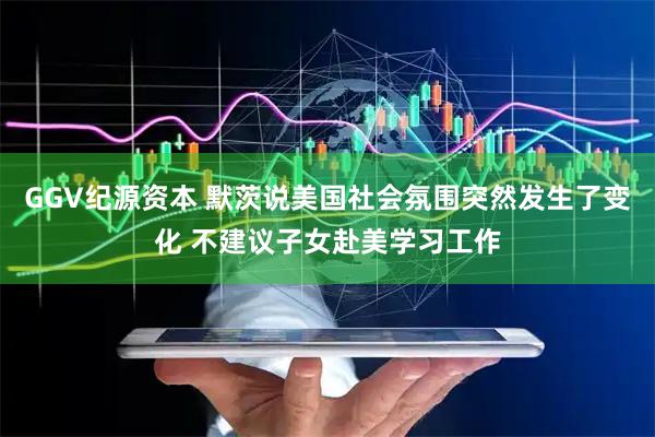 GGV纪源资本 默茨说美国社会氛围突然发生了变化 不建议子女赴美学习工作
