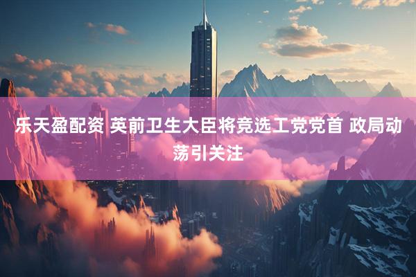 乐天盈配资 英前卫生大臣将竞选工党党首 政局动荡引关注