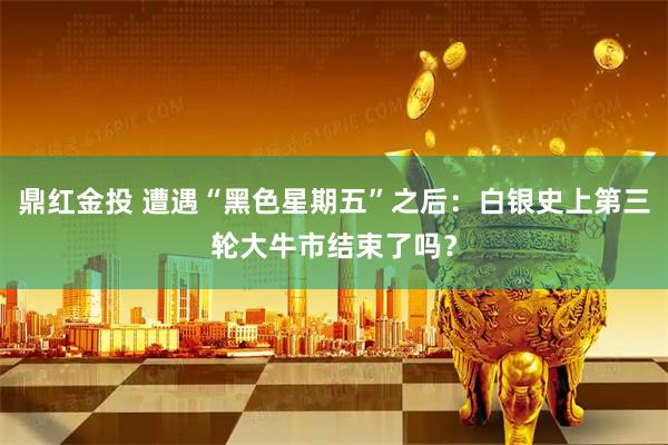 鼎红金投 遭遇“黑色星期五”之后：白银史上第三轮大牛市结束了吗？