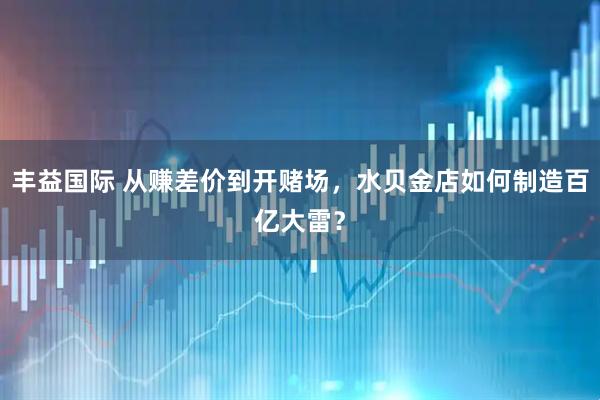 丰益国际 从赚差价到开赌场，水贝金店如何制造百亿大雷？