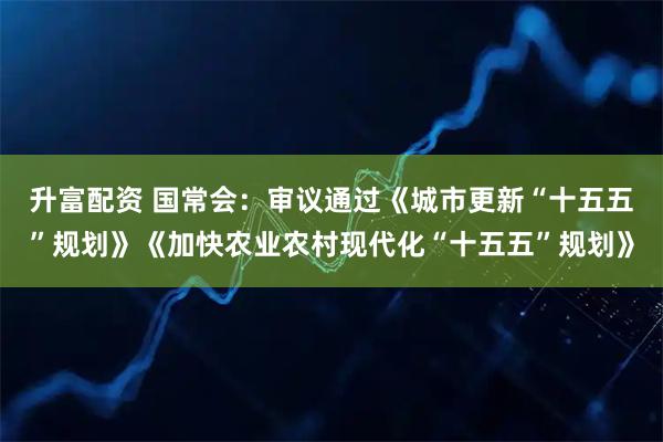 升富配资 国常会：审议通过《城市更新“十五五”规划》《加快农业农村现代化“十五五”规划》