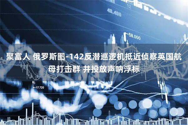 聚富人 俄罗斯图-142反潜巡逻机抵近侦察英国航母打击群 并投放声呐浮标
